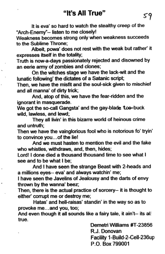 “It’s All True” 59 Itis eva’ so hard to watch the stealthy creep of the “Arch-Enemy’~ listen to me closely! Weakness becomes strong only when weakness succeeds to the Sublime Throne; ‘Albeit, powa’ does not rest with the weak but rather it expresses itself in the totality; Truth is now-a-days passionately rejected and disowned by an eerie amy of zombies and clones; On the witches stage we have the lack-wit and the lunatic following’ the dictates of a Satanic script; Then, we have the misfit and the soul-sick given to mischief and all manna’ of dirty trick; And, atop of this, we have the fear-ridden and the ignorant in masquerade. We got the so-call Gangsta’ and the gay-blade too-buck wild, lawiess, and lewd; They alllivin’in this bizarre world of heinous crime and untruth; Then we have the vainglorious fool who is notorious fo’ tryin’ to convince you...of the liel And we must hasten to mention the evil and the fake who whistles, withdraws, and, then, hides; Lord! | done died a thousand thousand time to see what | see and o be what | be; And | have seen the strange Beast with 2-heads and a milions eyes— eva’ and always watchin’ me; I have seen the Javelins of Jealousy and the darts of envy thrown by the wanna’ beez; Then, there is the actual practice of sorcery itis thought to either’ corrupt me or destroy me; Hatas’ and hell-raisas’ standin’ in the way s as to provoke me....and you, 100; And even though it all sounds like a fairy tale, it ain’t- its al: true. Demetri Williams #T-23856 R.J. Donovan Facility 1-Build-2-Cell-236up P.O. Box 799001